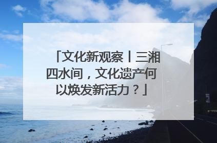 文化新观察丨三湘四水间，文化遗产何以焕发新活力？