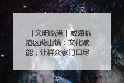 文明临港｜威海临港区蔄山镇：文化赋能，让群众家门口尽享幸福生活