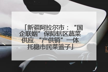 新疆阿拉尔市：“国企联姻”保障辖区蔬菜供应 “产供销”一体托稳市民菜篮子