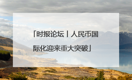 时报论坛丨人民币国际化迎来重大突破