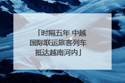 时隔五年 中越国际联运旅客列车抵达越南河内