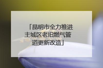 昆明市全力推进主城区老旧燃气管道更新改造
