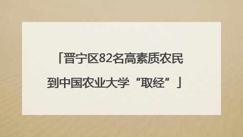 晋宁区82名高素质农民到中国农业大学“取经”