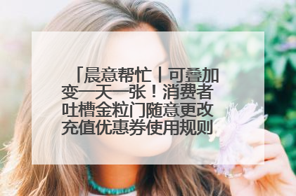 晨意帮忙丨可叠加变一天一张！消费者吐槽金粒门随意更改充值优惠券使用规则，品牌回应