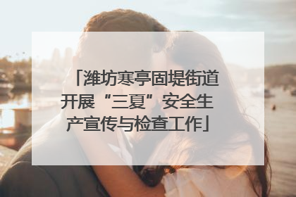 潍坊寒亭固堤街道开展“三夏”安全生产宣传与检查工作