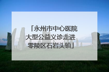 永州市中心医院大型公益义诊走进零陵区石岩头镇