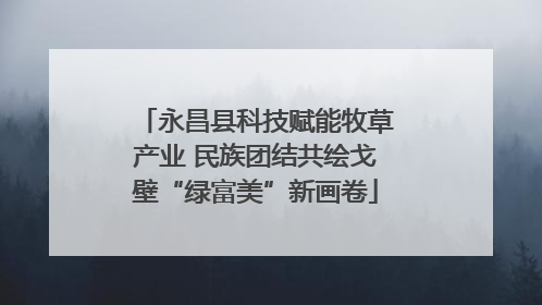 永昌县科技赋能牧草产业 民族团结共绘戈壁“绿富美”新画卷