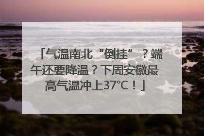 气温南北“倒挂”？端午还要降温？下周安徽最高气温冲上37℃！