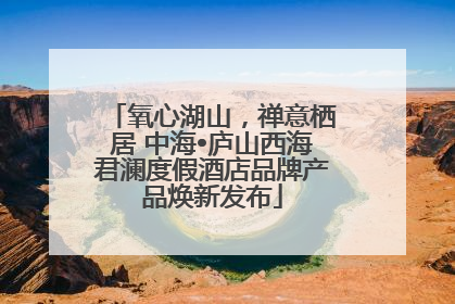 氧心湖山，禅意栖居 中海•庐山西海君澜度假酒店品牌产品焕新发布