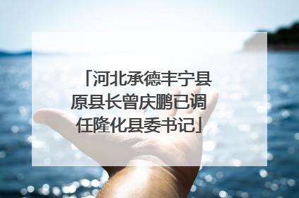 河北承德丰宁县原县长曾庆鹏已调任隆化县委书记
