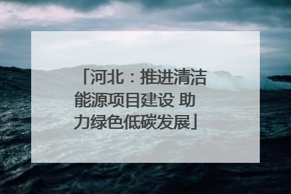 河北：推进清洁能源项目建设 助力绿色低碳发展