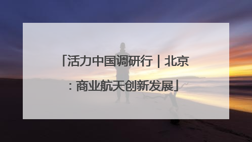 活力中国调研行｜北京：商业航天创新发展
