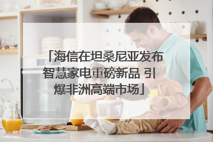 海信在坦桑尼亚发布智慧家电重磅新品 引爆非洲高端市场