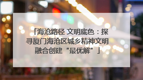 海沧路径 文明底色：探寻厦门海沧区城乡精神文明融合创建“最优解”