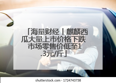 海量财经丨麒麟西瓜大量上市价格下跌 市场零售价低至1.3元/斤