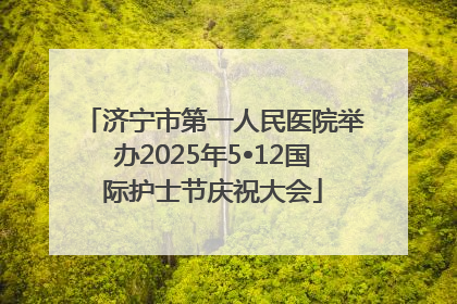 济宁市第一人民医院举办2025年5•12国际护士节庆祝大会