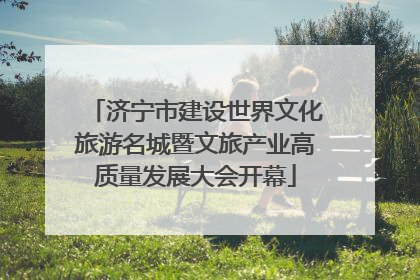 济宁市建设世界文化旅游名城暨文旅产业高质量发展大会开幕