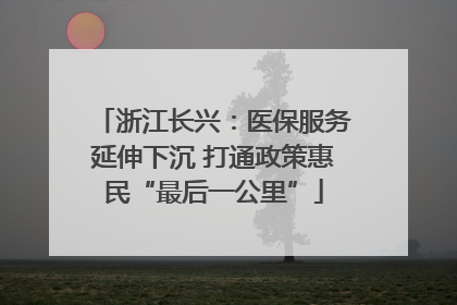 浙江长兴：医保服务延伸下沉 打通政策惠民“最后一公里”