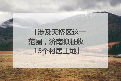 涉及天桥区这一范围，济南拟征收15个村居土地