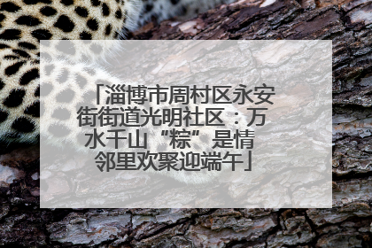 淄博市周村区永安街街道光明社区：万水千山“粽”是情 邻里欢聚迎端午