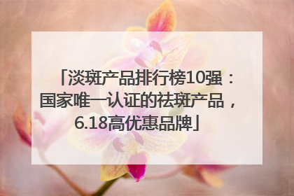 淡斑产品排行榜10强：国家唯一认证的祛斑产品，6.18高优惠品牌