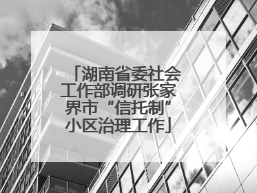 湖南省委社会工作部调研张家界市“信托制”小区治理工作
