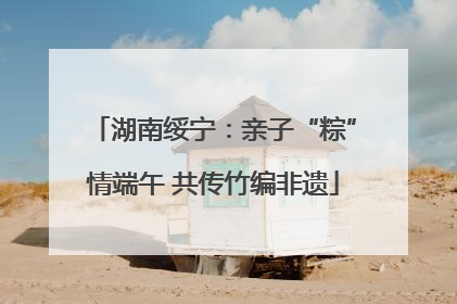 湖南绥宁：亲子“粽”情端午 共传竹编非遗