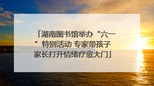 湖南图书馆举办“六一”特别活动 专家带孩子家长打开情绪疗愈大门
