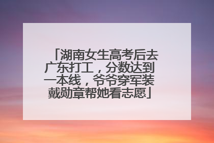 湖南女生高考后去广东打工，分数达到一本线，爷爷穿军装戴勋章帮她看志愿
