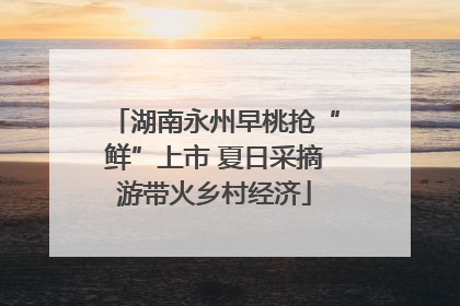 湖南永州早桃抢“鲜”上市 夏日采摘游带火乡村经济