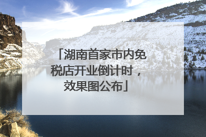 湖南首家市内免税店开业倒计时，效果图公布