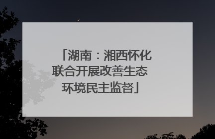 湖南：湘西怀化联合开展改善生态环境民主监督