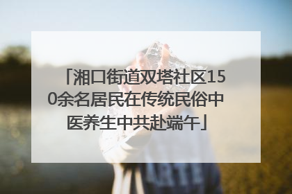湘口街道双塔社区150余名居民在传统民俗中医养生中共赴端午