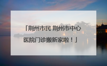 荆州市民 荆州市中心医院门诊搬新家啦！