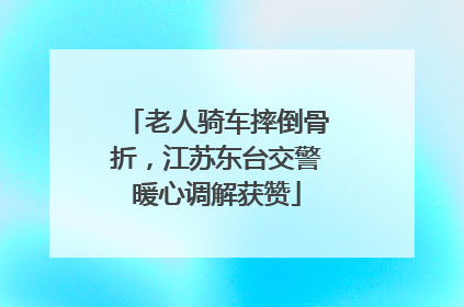老人骑车摔倒骨折，江苏东台交警暖心调解获赞