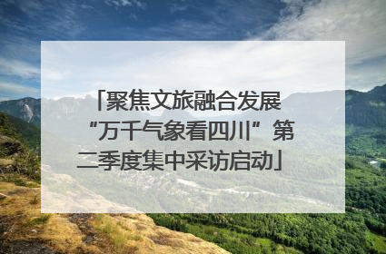 聚焦文旅融合发展 “万千气象看四川”第二季度集中采访启动