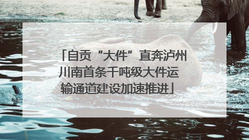 自贡“大件”直奔泸州 川南首条千吨级大件运输通道建设加速推进