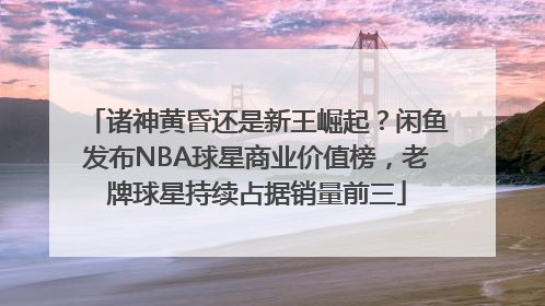 诸神黄昏还是新王崛起？闲鱼发布NBA球星商业价值榜，老牌球星持续占据销量前三
