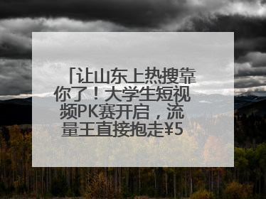 让山东上热搜靠你了！大学生短视频PK赛开启，流量王直接抱走¥5000！