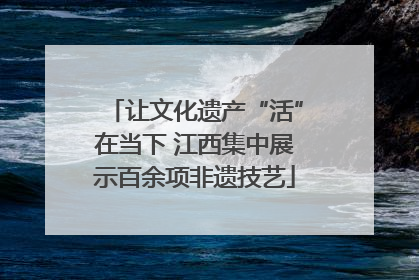 让文化遗产“活”在当下 江西集中展示百余项非遗技艺