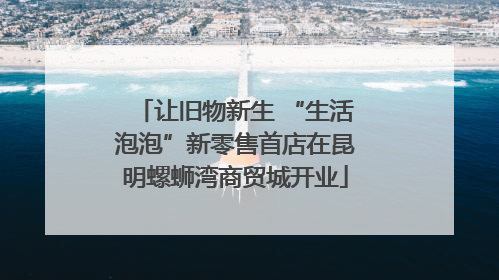 让旧物新生 “生活泡泡”新零售首店在昆明螺蛳湾商贸城开业