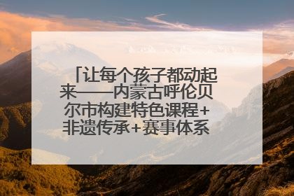 让每个孩子都动起来——内蒙古呼伦贝尔市构建特色课程+非遗传承+赛事体系校园体育生态链