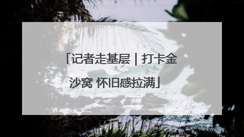 记者走基层｜打卡金沙窝 怀旧感拉满