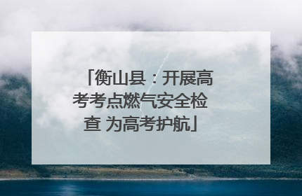 衡山县:开展高考考点燃气安全检查 为高考护航