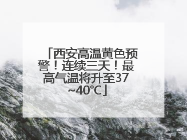 西安高温黄色预警！连续三天！最高气温将升至37~40℃