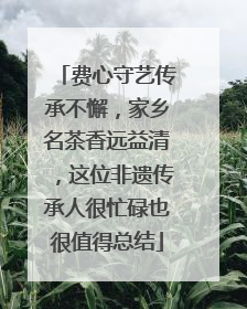 费心守艺传承不懈，家乡名茶香远益清，这位非遗传承人很忙碌也很值得总结