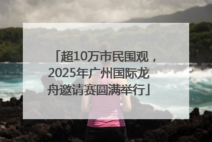 超10万市民围观，2025年广州国际龙舟邀请赛圆满举行