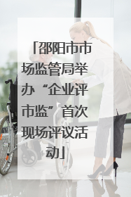 邵阳市市场监管局举办“企业评市监”首次现场评议活动