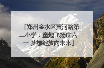 郑州金水区黄河路第二小学：童趣飞扬庆六一 梦想绽放向未来