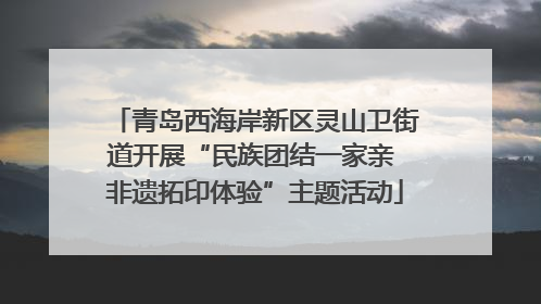 青岛西海岸新区灵山卫街道开展“民族团结一家亲 非遗拓印体验”主题活动